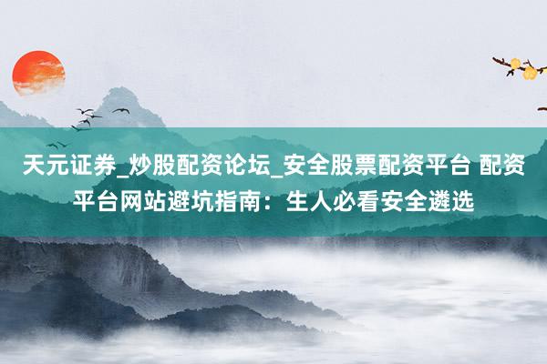 天元证券_炒股配资论坛_安全股票配资平台 配资平台网站避坑指南：生人必看安全遴选