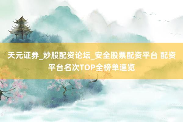 天元证券_炒股配资论坛_安全股票配资平台 配资平台名次TOP全榜单速览
