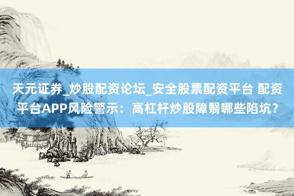 天元证券_炒股配资论坛_安全股票配资平台 配资平台APP风险警示：高杠杆炒股障翳哪些陷坑？