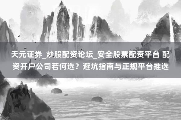天元证券_炒股配资论坛_安全股票配资平台 配资开户公司若何选？避坑指南与正规平台推选
