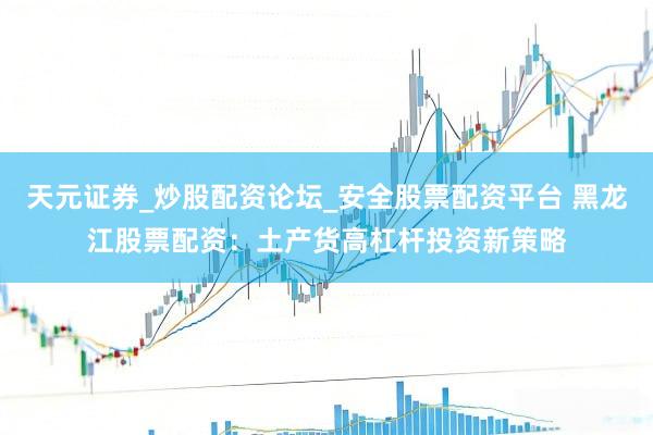 天元证券_炒股配资论坛_安全股票配资平台 黑龙江股票配资：土产货高杠杆投资新策略
