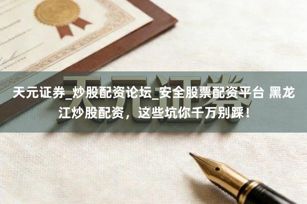 天元证券_炒股配资论坛_安全股票配资平台 黑龙江炒股配资，这些坑你千万别踩！