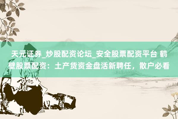 天元证券_炒股配资论坛_安全股票配资平台 鹤壁股票配资：土产货资金盘活新聘任，散户必看