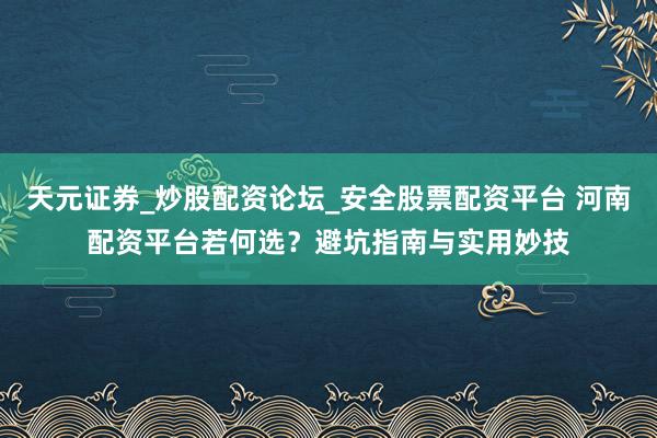 天元证券_炒股配资论坛_安全股票配资平台 河南配资平台若何选？避坑指南与实用妙技