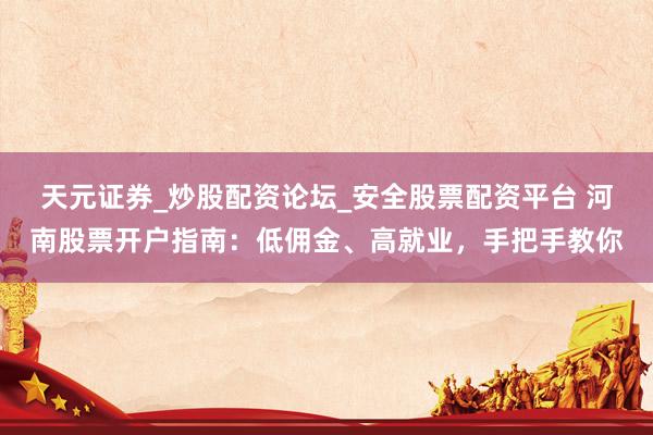 天元证券_炒股配资论坛_安全股票配资平台 河南股票开户指南：低佣金、高就业，手把手教你
