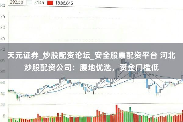天元证券_炒股配资论坛_安全股票配资平台 河北炒股配资公司：腹地优选，资金门槛低