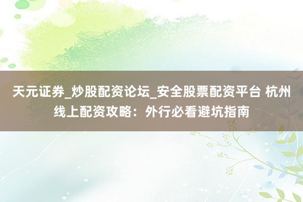 天元证券_炒股配资论坛_安全股票配资平台 杭州线上配资攻略：外行必看避坑指南