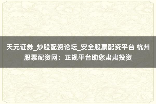 天元证券_炒股配资论坛_安全股票配资平台 杭州股票配资网：正规平台助您肃肃投资