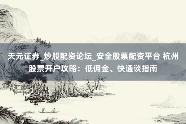天元证券_炒股配资论坛_安全股票配资平台 杭州股票开户攻略：低佣金、快通谈指南