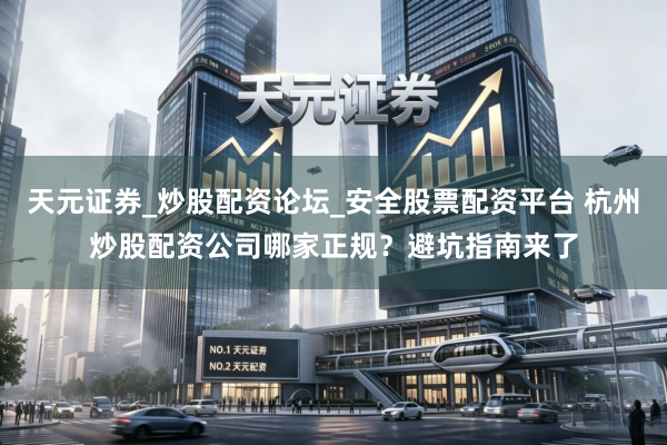 天元证券_炒股配资论坛_安全股票配资平台 杭州炒股配资公司哪家正规？避坑指南来了