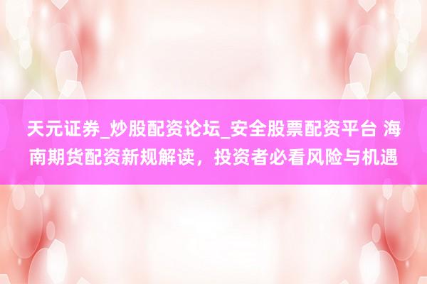 天元证券_炒股配资论坛_安全股票配资平台 海南期货配资新规解读,投资者必看风险与机遇