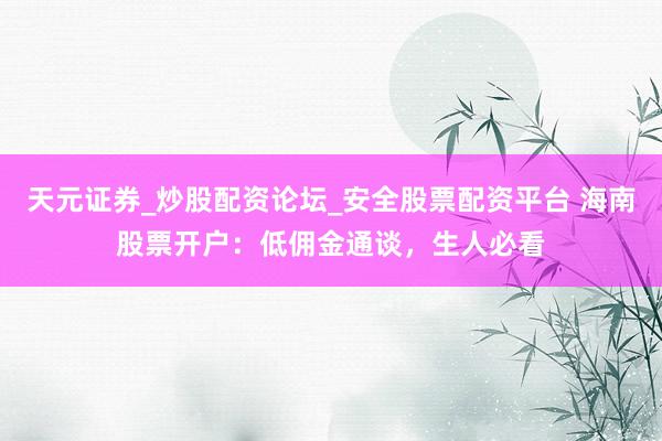 天元证券_炒股配资论坛_安全股票配资平台 海南股票开户：低佣金通谈，生人必看