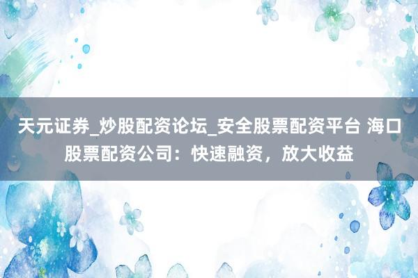 天元证券_炒股配资论坛_安全股票配资平台 海口股票配资公司：快速融资，放大收益