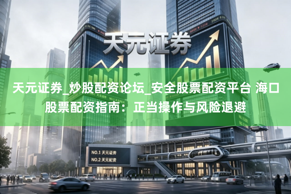 天元证券_炒股配资论坛_安全股票配资平台 海口股票配资指南：正当操作与风险退避