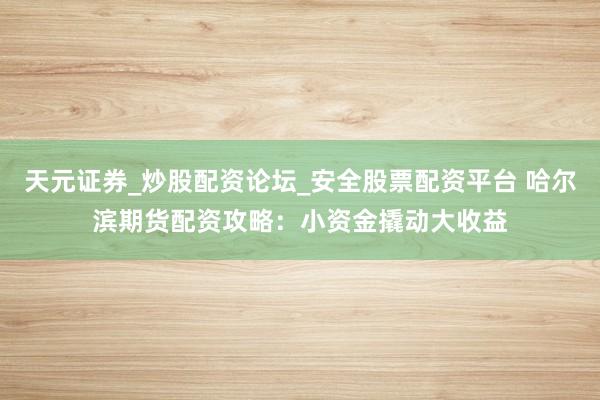 天元证券_炒股配资论坛_安全股票配资平台 哈尔滨期货配资攻略：小资金撬动大收益