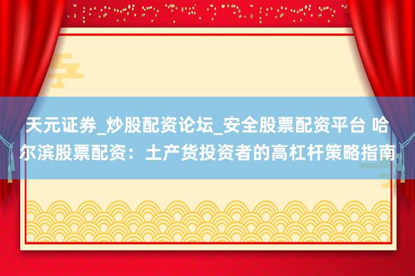 天元证券_炒股配资论坛_安全股票配资平台 哈尔滨股票配资：土产货投资者的高杠杆策略指南