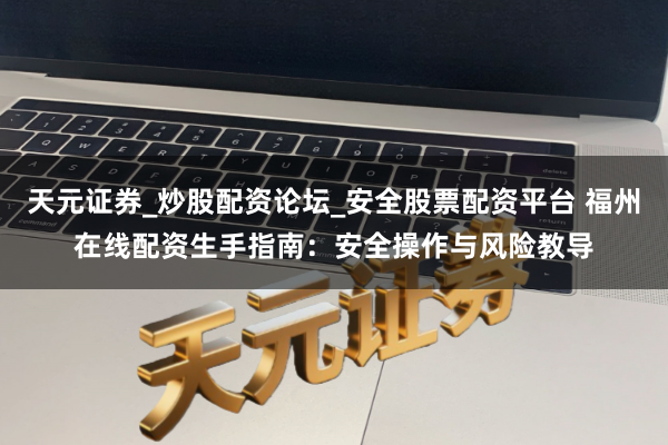 天元证券_炒股配资论坛_安全股票配资平台 福州在线配资生手指南：安全操作与风险教导