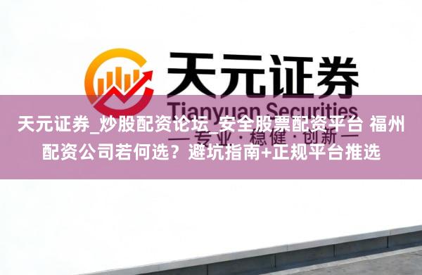 天元证券_炒股配资论坛_安全股票配资平台 福州配资公司若何选？避坑指南+正规平台推选