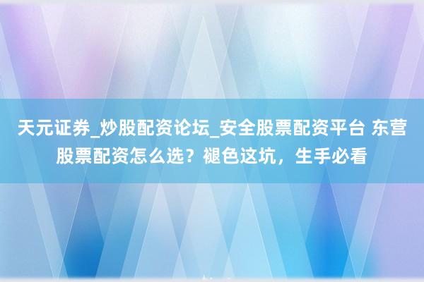 天元证券_炒股配资论坛_安全股票配资平台 东营股票配资怎么选？褪色这坑，生手必看
