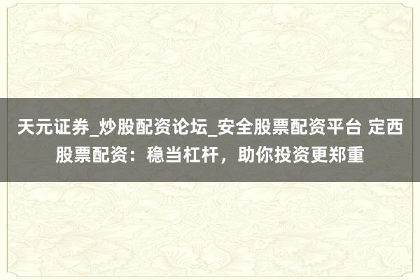 天元证券_炒股配资论坛_安全股票配资平台 定西股票配资：稳当杠杆，助你投资更郑重