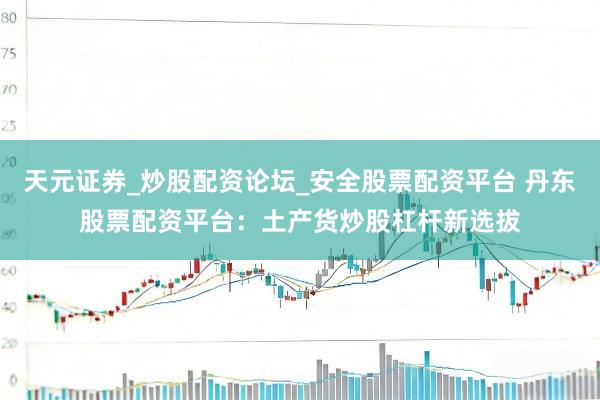 天元证券_炒股配资论坛_安全股票配资平台 丹东股票配资平台：土产货炒股杠杆新选拔