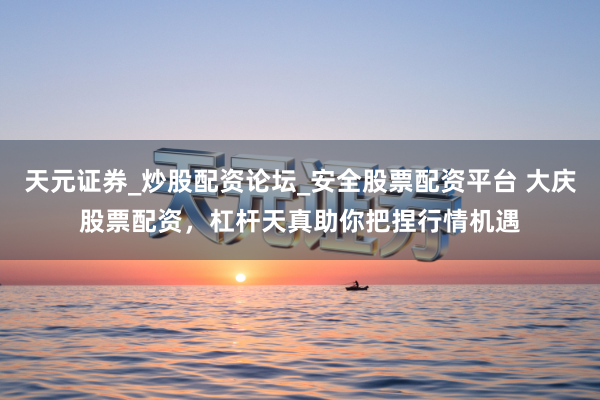 天元证券_炒股配资论坛_安全股票配资平台 大庆股票配资，杠杆天真助你把捏行情机遇
