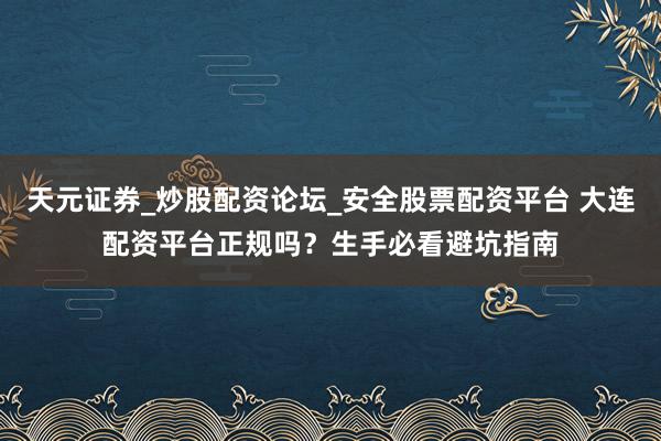 天元证券_炒股配资论坛_安全股票配资平台 大连配资平台正规吗？生手必看避坑指南