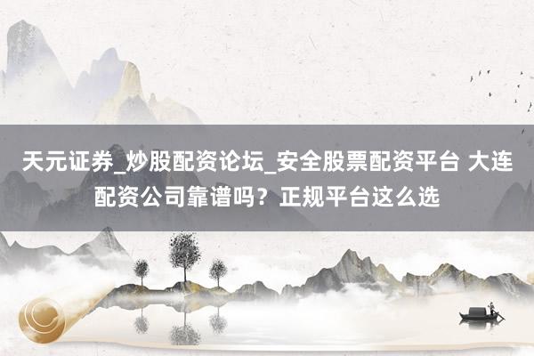 天元证券_炒股配资论坛_安全股票配资平台 大连配资公司靠谱吗？正规平台这么选