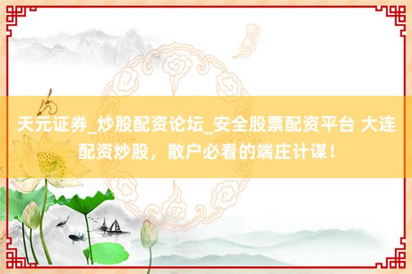 天元证券_炒股配资论坛_安全股票配资平台 大连配资炒股，散户必看的端庄计谋！