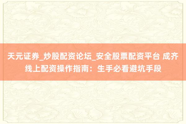 天元证券_炒股配资论坛_安全股票配资平台 成齐线上配资操作指南：生手必看避坑手段