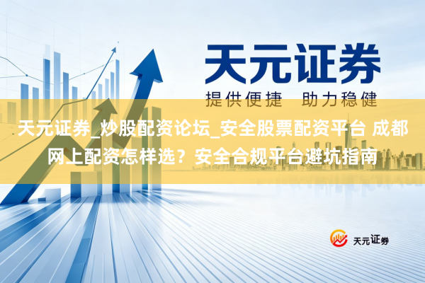 天元证券_炒股配资论坛_安全股票配资平台 成都网上配资怎样选？安全合规平台避坑指南