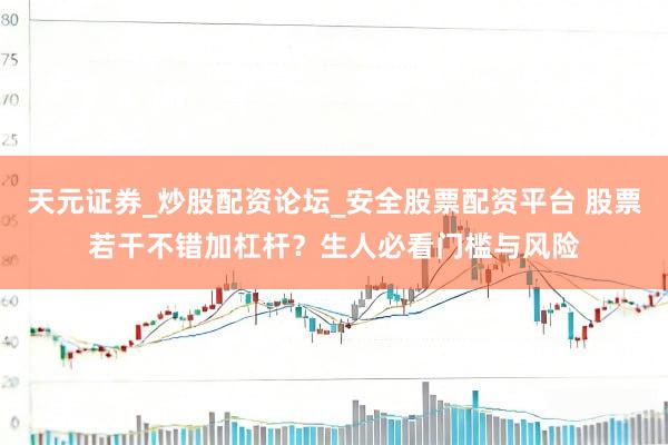 天元证券_炒股配资论坛_安全股票配资平台 股票若干不错加杠杆？生人必看门槛与风险