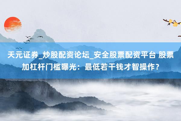 天元证券_炒股配资论坛_安全股票配资平台 股票加杠杆门槛曝光：最低若干钱才智操作？