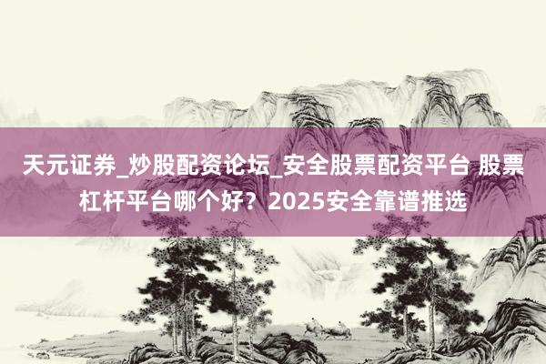 天元证券_炒股配资论坛_安全股票配资平台 股票杠杆平台哪个好？2025安全靠谱推选