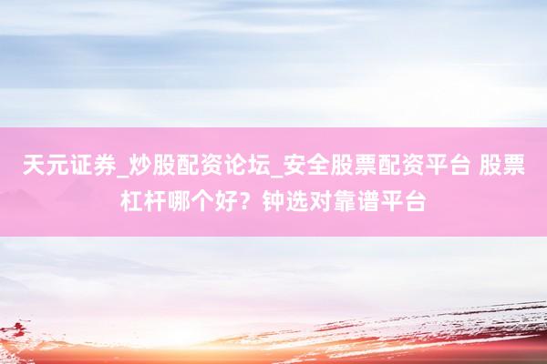 天元证券_炒股配资论坛_安全股票配资平台 股票杠杆哪个好？钟选对靠谱平台
