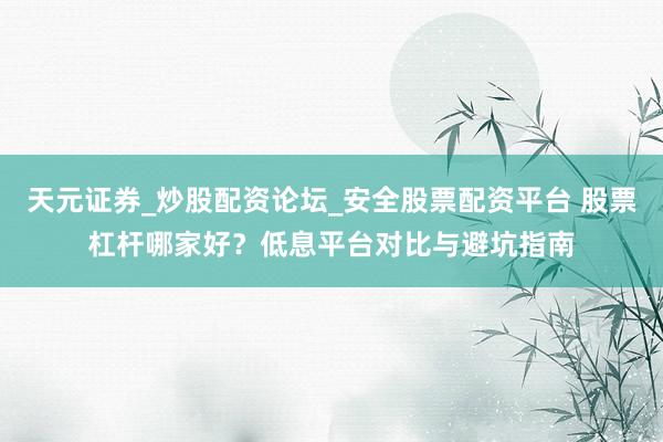 天元证券_炒股配资论坛_安全股票配资平台 股票杠杆哪家好？低息平台对比与避坑指南