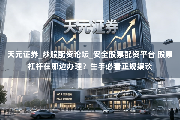 天元证券_炒股配资论坛_安全股票配资平台 股票杠杆在那边办理？生手必看正规渠谈