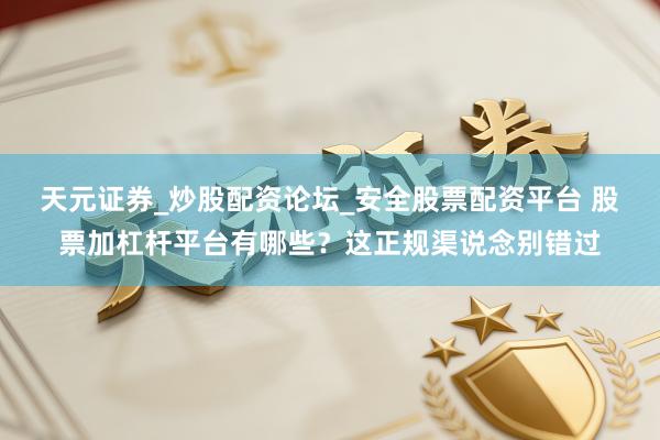 天元证券_炒股配资论坛_安全股票配资平台 股票加杠杆平台有哪些？这正规渠说念别错过