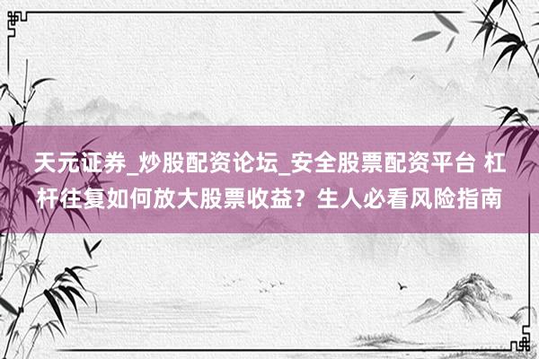 天元证券_炒股配资论坛_安全股票配资平台 杠杆往复如何放大股票收益？生人必看风险指南