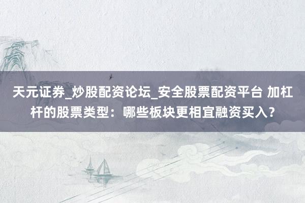 天元证券_炒股配资论坛_安全股票配资平台 加杠杆的股票类型：哪些板块更相宜融资买入？