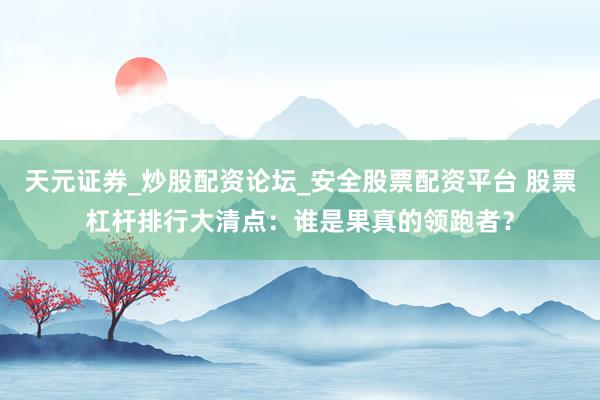 天元证券_炒股配资论坛_安全股票配资平台 股票杠杆排行大清点：谁是果真的领跑者？