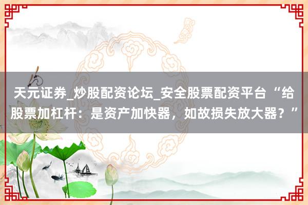 天元证券_炒股配资论坛_安全股票配资平台 “给股票加杠杆：是资产加快器，如故损失放大器？”