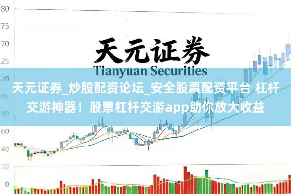 天元证券_炒股配资论坛_安全股票配资平台 杠杆交游神器！股票杠杆交游app助你放大收益