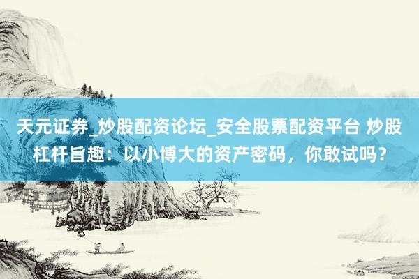 天元证券_炒股配资论坛_安全股票配资平台 炒股杠杆旨趣：以小博大的资产密码，你敢试吗？