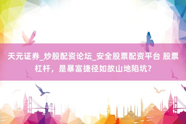 天元证券_炒股配资论坛_安全股票配资平台 股票杠杆，是暴富捷径如故山地陷坑？