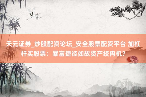 天元证券_炒股配资论坛_安全股票配资平台 加杠杆买股票：暴富捷径如故资产绞肉机？