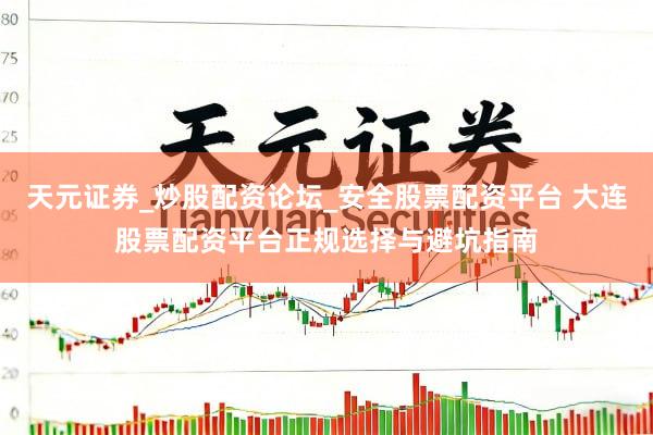 天元证券_炒股配资论坛_安全股票配资平台 大连股票配资平台正规选择与避坑指南