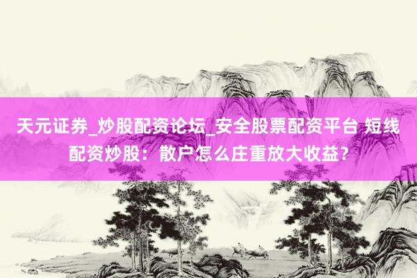 天元证券_炒股配资论坛_安全股票配资平台 短线配资炒股：散户怎么庄重放大收益？