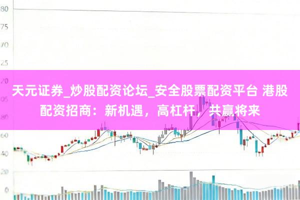 天元证券_炒股配资论坛_安全股票配资平台 港股配资招商：新机遇，高杠杆，共赢将来