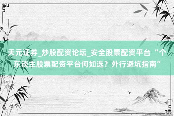 天元证券_炒股配资论坛_安全股票配资平台 “个东谈主股票配资平台何如选？外行避坑指南”